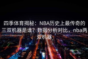 四季体育揭秘：NBA历史上最传奇的三双机器是谁？数据分析对比，nba两双机器