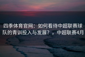 四季体育官网：如何看待中超联赛球队的青训投入与发展？，中超联赛4月