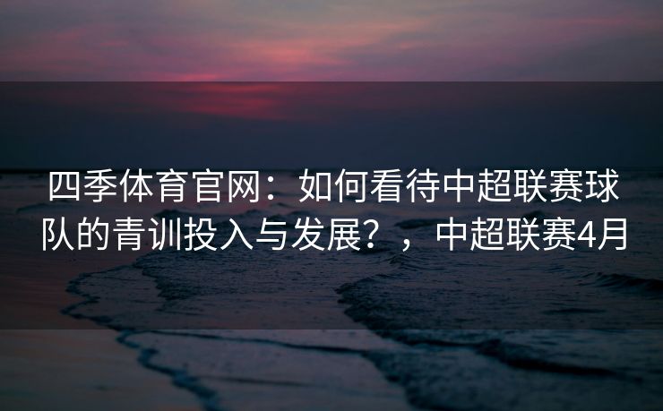 四季体育官网：如何看待中超联赛球队的青训投入与发展？，中超联赛4月