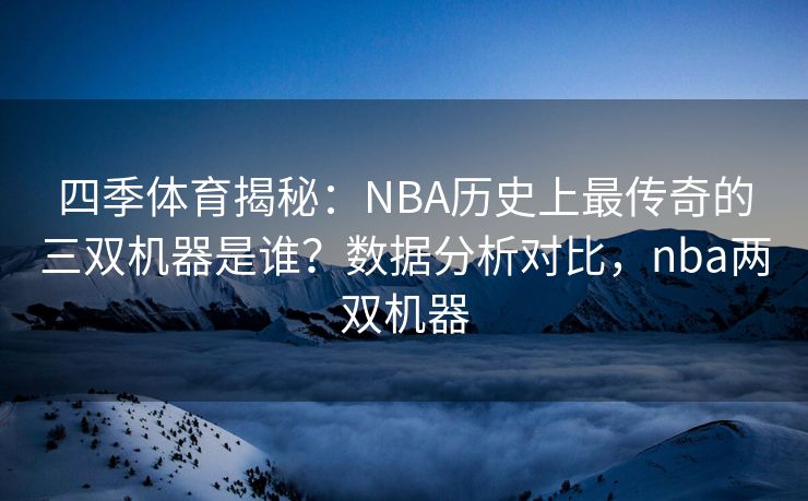 四季体育揭秘：NBA历史上最传奇的三双机器是谁？数据分析对比，nba两双机器