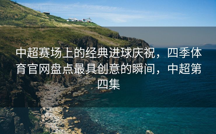 中超赛场上的经典进球庆祝，四季体育官网盘点最具创意的瞬间，中超第四集